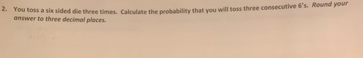 Tou toss a six sided die three times. Calculate the probability that vou will toss three consecutive 6's. Round your
answer to three decimal places.
