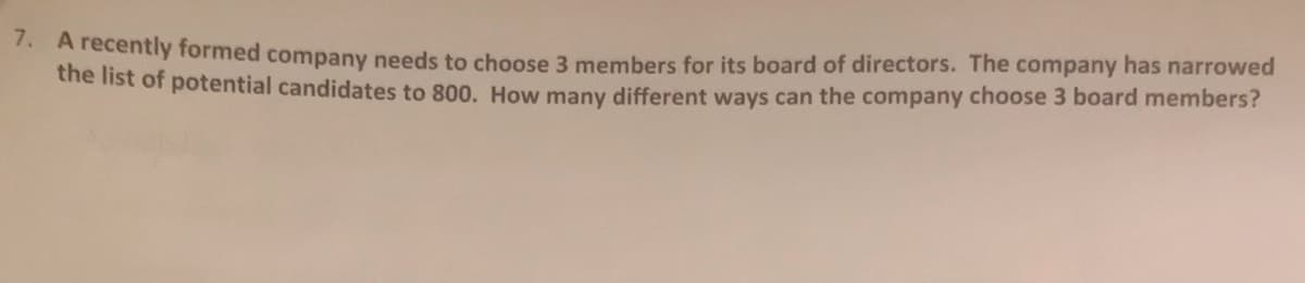 Arecentiy formed company needs to choose 3 members for its board of directors. The company has narrowed
ehe list of potential candidates to 800. How many different ways can the company choose 3 board members?
