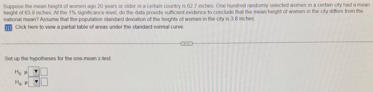 Suppose the mean height of women age 20 years or older in a certain country is 62.7 inches. One hundred randomly selected women in a certain city had a mean
height of 63.9 inches. At the 1% significance level, do the data provide sufficient evidence to conclude that the mean height of women in the city differs from the
national mean? Assume that the population standard deviation of the heights of women in the city is 3.8 inches.
E Click here to view a partial table of areas under the standard normal curve.
Set up the hypotheses for the one-mean z-test.
Ho: H
Ha:
