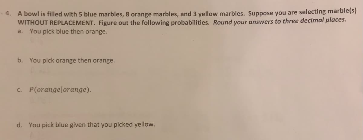 4. A bowl is filled with 5 blue marbles, 8 orange marbles, and 3 yellow marbles. Suppose you are selecting marble(s)
WITHOUT REPLACEMENT. Figure out the following probabilities. Round your answers to three decimal places.
a. You pick blue then orange.
b. You pick orange then orange.
c. P(orangelorange).
d. You pick blue given that you picked yellow.
