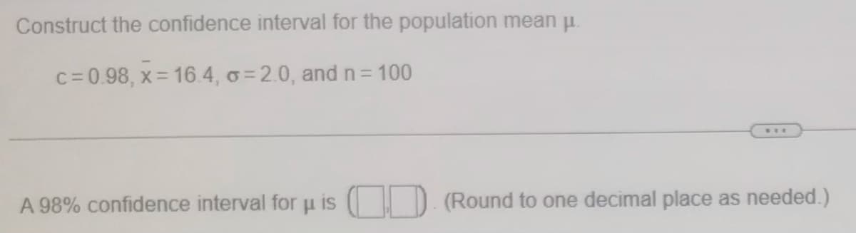 Construct the confidence interval for the population mean u.
c= 0.98, x= 16.4, o = 2.0, and n= 100
%3D
...
A 98% confidence interval for u is
(Round to one decimal place as needed.)
