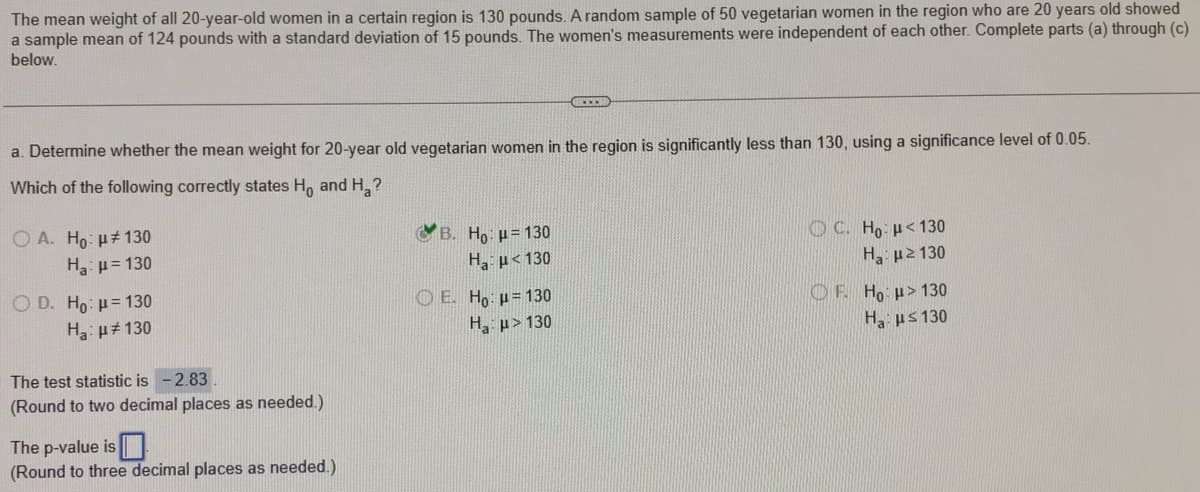 The mean weight of all 20-year-old women in a certain region is 130 pounds. A random sample of 50 vegetarian women in the region who are 20 years old showed
a sample mean of 124 pounds with a standard deviation of 15 pounds. The women's measurements were independent of each other. Complete parts (a) through (c)
below.
a. Determine whether the mean weight for 20-year old vegetarian women in the region is significantly less than 130, using a significance level of 0.05.
Which of the following correctly states H, and H,?
O A. Ho: u#130
H3: p= 130
B. Ho: p= 130
OC. Ho: p< 130
H p<130
H p2 130
O D. Ho: p= 130
Ha: p#130
O E. Ho p= 130
OF Ho p> 130
H p> 130
H ps 130
The test statistic is -2.83
(Round to two decimal places as needed.)
The p-value is |
(Round to three decimal places as needed.)
