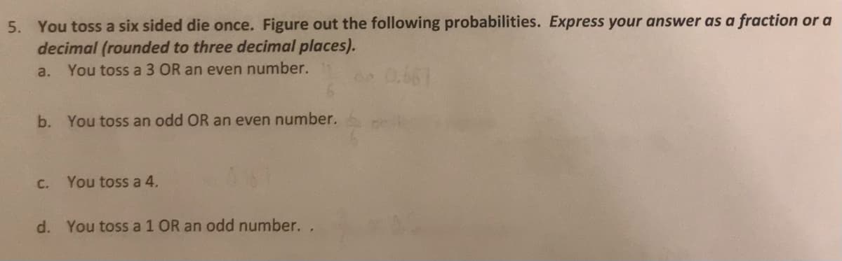 5. You toss a six sided die once. Figure out the following probabilities. Express your answer as a fraction or a
decimal (rounded to three decimal places).
a. You toss a 3 OR an even number.
0.661
b. You toss an odd OR an even number.
C.
You toss a 4.
d. You toss a 1 OR an odd number. .
