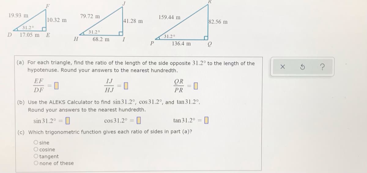 J
19.93 m
79.72 m
159.44 m
10.32 m
41.28 m
82.56 m
31.2°
31.2°
D
17.05 m
E
31,20
H
68.2 m
I
136.4 m
(a) For each triangle, find the ratio of the length of the side opposite 31.2° to the length of the
hypotenuse. Round your answers to the nearest hundredth.
EF
IJ
OR
DF
HJ
PR
(b) Use the ALEKS Calculator to find sin31.2°, cos 31.2°, and tan31.2°.
Round your answers to the nearest hundredth.
sin 31.2° =
cos 31.2° =
tan 31.2° = 0
(c) Which trigonometric function gives each ratio of sides in part (a)?
O sine
O cosine
O tangent
O none of these
