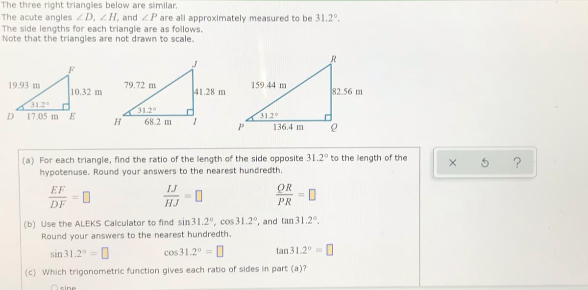 The three right triangles below are similar.
The acute angles 2D, 2H, and P are all approximately measured to be 31.2°,
The side lengths for each triangle are as follows.
Note that the triangles are not drawn to scale.
19.93 m
79.72 m
159.44 m
10.32 m
41.28 m
82.56 m
31.2
31.2°
D.
17.05 m E
31.20
H
68.2 m
I
136.4 m
(a) For each triangle, find the ratio of the length of the side opposite 31.2° to the length of the
hypotenuse. Round your answers to the nearest hundredth.
EF
IJ
QR
DF
HJ
PR
(b) Use the ALEKS Calculator to find sin31.2°, cos 31.2°, and tan 31.2°.
Round your answers to the nearest hundredth.
cos 31.2° =
tan 31.2° = 0
%3D
sin 31.2° =
(c) Which trigonometric function gives each ratio of sides in part (a)?
O sine
