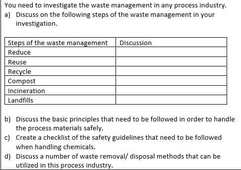 You need to investigate the waste management in any process industry.
a) Discuss on the following steps of the waste management in your
investigation.
Steps of the waste management Discussion
Reduce
Reuse
Recycle
Compost
Incineration
Landfills
b) Discuss the basic principles that need to be followed in order to handle
the process materials safely.
c) Create a checklist of the safety guidelines that need to be followed
when handling chemicals.
d) Discuss a number of waste removal/ disposal methods that can be
utilized in this process industry.