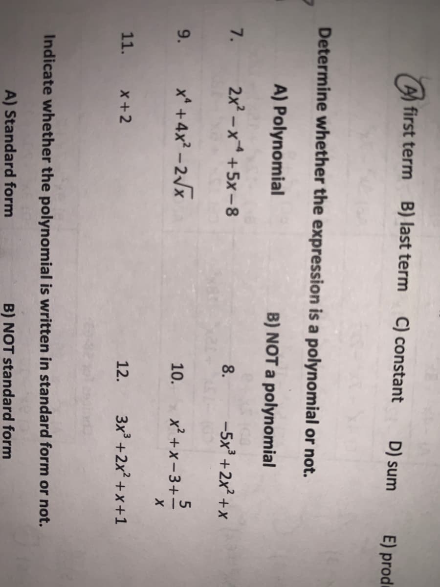 A first term B) last term
C) constant
D) sum
E) produ
Determine whether the expression is a polynomial or not.
A) Polynomial
B) NOT a polynomial
7.
2x –x+5x-8
8.
-5x +2x? +x
9.
x* + 4x? - 2x
10.
x² +x– 3+-
11.
x+2
12.
3x +2x² + x +1
Indicate whether the polynomial is written in standard form or not.
A) Standard form
B) NOT standard form
