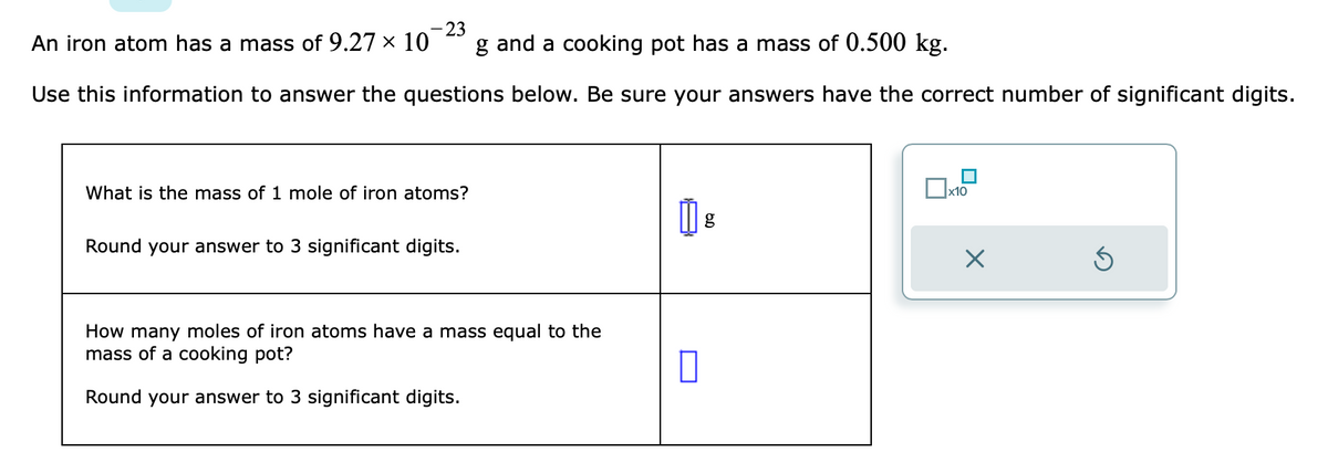 -23
An iron atom has a mass of 9.27 × 10 g and a cooking pot has a mass of 0.500 kg.
Use this information to answer the questions below. Be sure your answers have the correct number of significant digits.
What is the mass of 1 mole of iron atoms?
Round your answer to 3 significant digits.
How many moles of iron atoms have a mass equal to the
mass of a cooking pot?
Round your answer to 3 significant digits.
0
g
x10
X
Ś