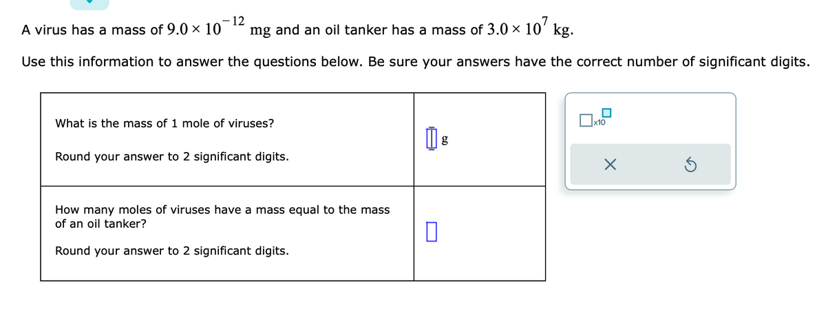 A virus has a mass of 9.0 × 10
- 12
mg and an oil tanker has a mass of 3.0 ×
107 kg.
Use this information to answer the questions below. Be sure your answers have the correct number of significant digits.
What is the mass of 1 mole of viruses?
Round your answer to 2 significant digits.
How many moles of viruses have a mass equal to the mass
of an oil tanker?
Round your answer to 2 significant digits.
0
g
x10
Ś