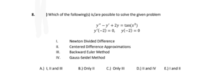 8. )Which of the following(s) is/are possible to solve the given problem
y" - y' +2y = tan(x²)
y'(-2) = 0, y(-2) = 0
I.
Newton Divided Difference
I.
Centered Difference Approximations
II.
Backward Euler Method
IV.
Gauss-Seidel Method
A.) I, Il and II
B.) Only II
C.) Only II
D.) Il and IV E.) I and I|
