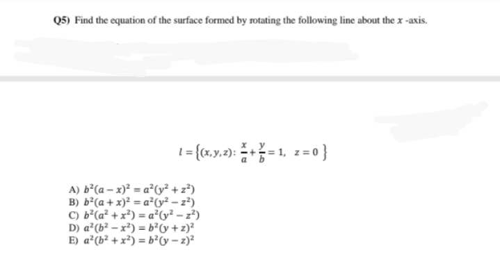 Q5) Find the equation of the surface formed by rotating the following line about the x -axis.
1= {cx,y.2): += 1, 2= 0 }
A) b²(a – x)² = a²Cy² + z³)
B) b²(a + x)² = a²Cy² – z²)
C) b²(a² + x²) = a²(y² – z²)
D) a²(b² – x²) = b²y +z)?
E) a²(b² + x²) = b²Cy – z)?
