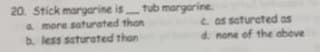 20. Stick margarine is
tub margarine.
a more saturated than
b. less saturated than
e as saturcted as
d. none of the above
