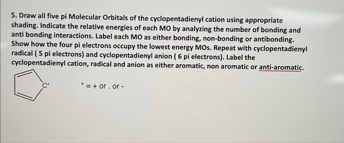 5. Draw all five pi Molecular Orbitals of the cyclopentadienyl cation using appropriate
shading. Indicate the relative energies of each MO by analyzing the number of bonding and
anti bonding interactions. Label each MO as either bonding, non-bonding or antibonding.
Show how the four pi electrons occupy the lowest energy MOs. Repeat with cyclopentadienyl
radical (5 pi electrons) and cyclopentadienyl anion ( 6 pi electrons). Label the
cyclopentadienyl cation, radical and anion as either aromatic, non aromatic or anti-aromatic.
* = + or.or -