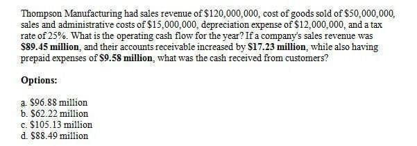 Thompson Manufacturing had sales revenue of $120,000,000, cost of goods sold of $50,000,000,
sales and administrative costs of $15,000,000, depreciation expense of $12,000,000, and a tax
rate of 25%. What is the operating cash flow for the year? If a company's sales revenue was
$89.45 million, and their accounts receivable increased by $17.23 million, while also having
prepaid expenses of $9.58 million, what was the cash received from customers?
Options:
a. $96.88 million
b. $62.22 million
c. $105.13 million
d. $88.49 million