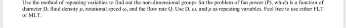 Use the method of repeating variables to find out the non-dimensional groups for the problem of fan power (P), which is a function of
diameter D, fluid density p, rotational speed w, and the flow rate Q. Use D, w, and p as repeating variables. Feel free to use either FLT
or MLT.
