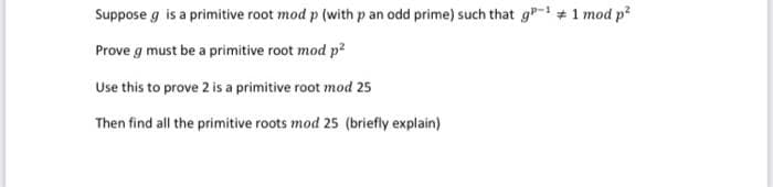 Suppose g is a primitive root mod p (with p an odd prime) such that g-+ 1 mod p?
Prove g must be a primitive root mod p2
Use this to prove 2 is a primitive root mod 25
Then find all the primitive roots mod 25 (briefly explain)
