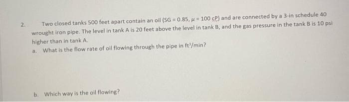 Two closed tanks 500 feet apart contain an olil (SG = 0.85, u = 100 cP) and are connected by a 3-in schedule 40
wrought iron pipe. The level in tank A is 20 feet above the level in tank B, and the gas pressure in the tank B is 10 psi
higher than in tank A.
What is the flow rate of oil flowing through the pipe in ft/min?
2.
%3D
a.
b. Which way is the oil flowing?
