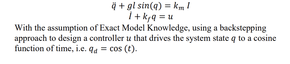 ĝ + gl sin(q) = km I
i + kfą = u
With the assumption of Exact Model Knowledge, using a backstepping
approach to design a controller u that drives the system state q to a cosine
function of time, i.e. qa = cos (t).
