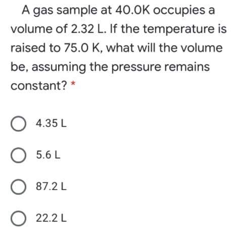 A gas sample at 40.0K occupies a
volume of 2.32 L. If the temperature is
raised to 75.O K, what will the volume
be, assuming the pressure remains
constant? *
4.35 L
5.6 L
87.2 L
22.2 L
O O
