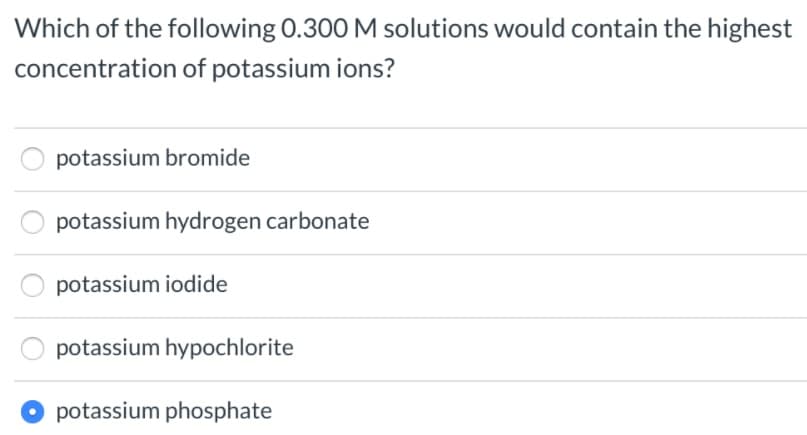 Which of the following 0.300 M solutions would contain the highest
concentration of potassium ions?
potassium bromide
potassium hydrogen carbonate
potassium iodide
potassium hypochlorite
potassium phosphate
