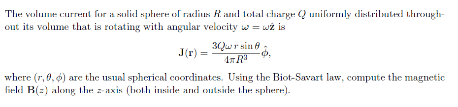 The volume current for a solid sphere of radius R and total charge Q uniformly distributed through-
out its volume that is rotating with angular velocity w = wî is
3Qwr sin 0
4т R3
J(r) =
where (r, 0, ø) are the usual spherical coordinates. Using the Biot-Savart law, compute the magnetic
field B(2) along the z-axis (both inside and outside the sphere).
