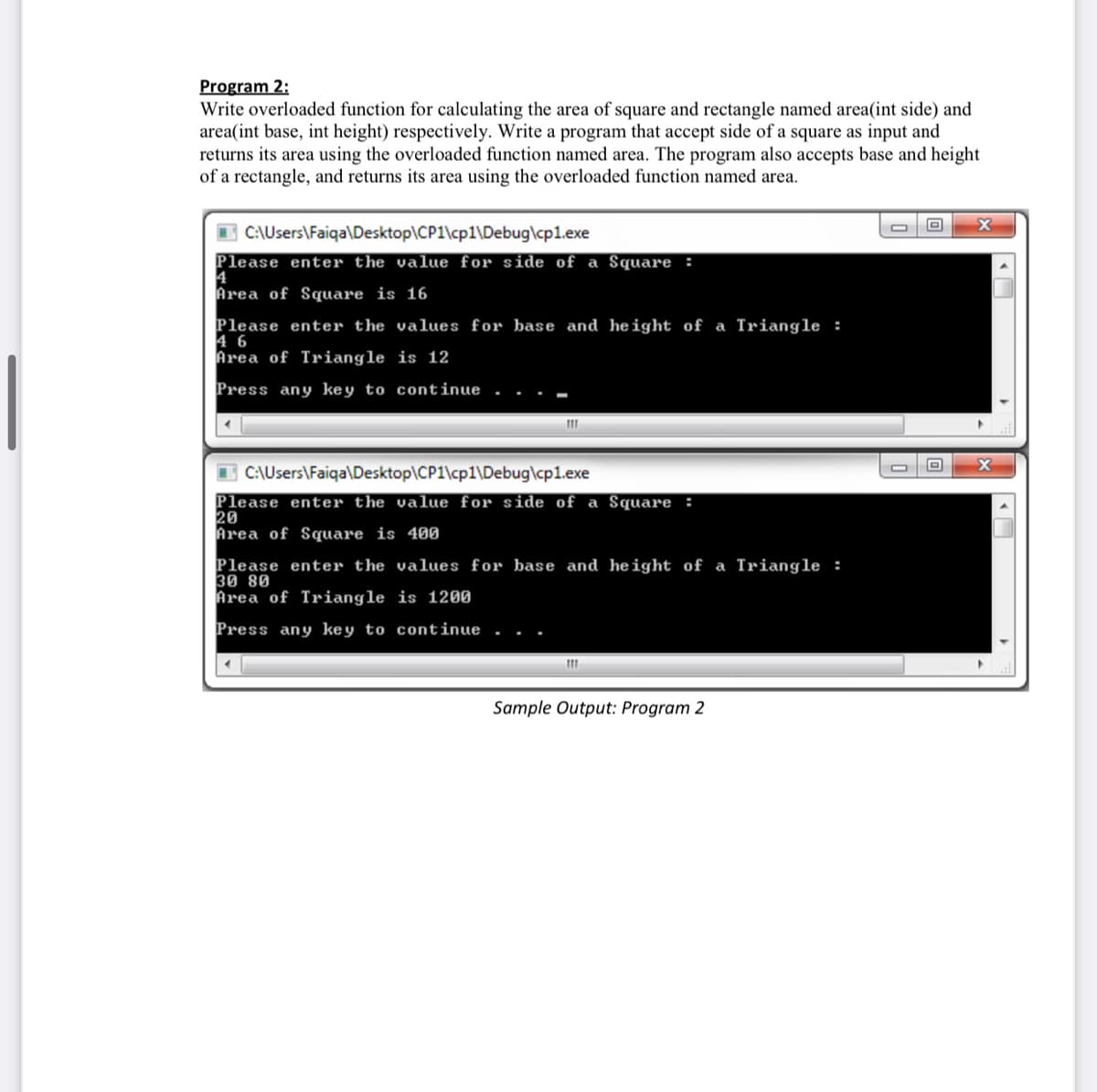 Program 2:
Write overloaded function for calculating the area of square and rectangle named area(int side) and
area(int base, int height) respectively. Write a program that accept side of a square as input and
returns its area using the overloaded function named area. The program also accepts base and height
of a rectangle, and returns its area using the overloaded function named area.
C:\Users\Faiqa\Desktop\CP1\cp1\Debug\cp1.exe
Please enter the value for side of a Square :
4
Area of Square is 16
Please enter the values for base and height of a Triangle :
4 6
Area of Triangle is 12
Press any key to continue
I C:\Users\Faiqa\Desktop\CP1\cp1\Debug\cp1.exe
Please enter the value for side of a Square :
20
Area of Square is 400
Please enter the values for base and height of a Triangle :
30 80
Area of Triangle is 1200
Press any key to continue
Sample Output: Program 2
