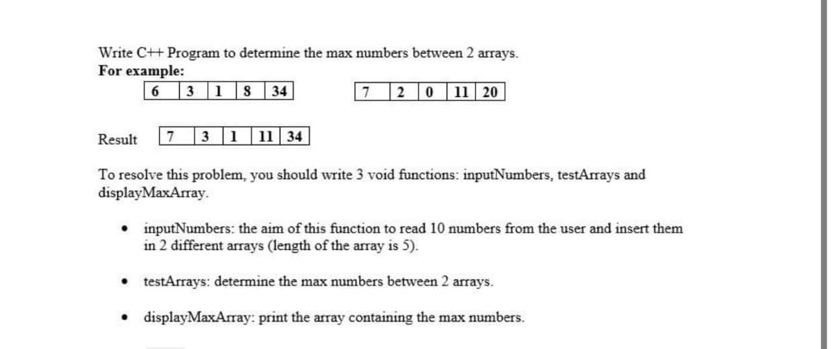 Write C++ Program to determine the max numbers between 2 arrays.
For example:
6.
3 1
34
2
11 20
Result
7
1
11 34
To resolve this problem, you should write 3 void functions: inputNumbers, testArrays and
displayMaxArray.
• inputNumbers: the aim of this function to read 10 numbers from the user and insert them
in 2 different arrays (length of the array is 5).
• testArrays: determine the max numbers between 2 arrays.
• displayMaxArray: print the array containing the max numbers.
