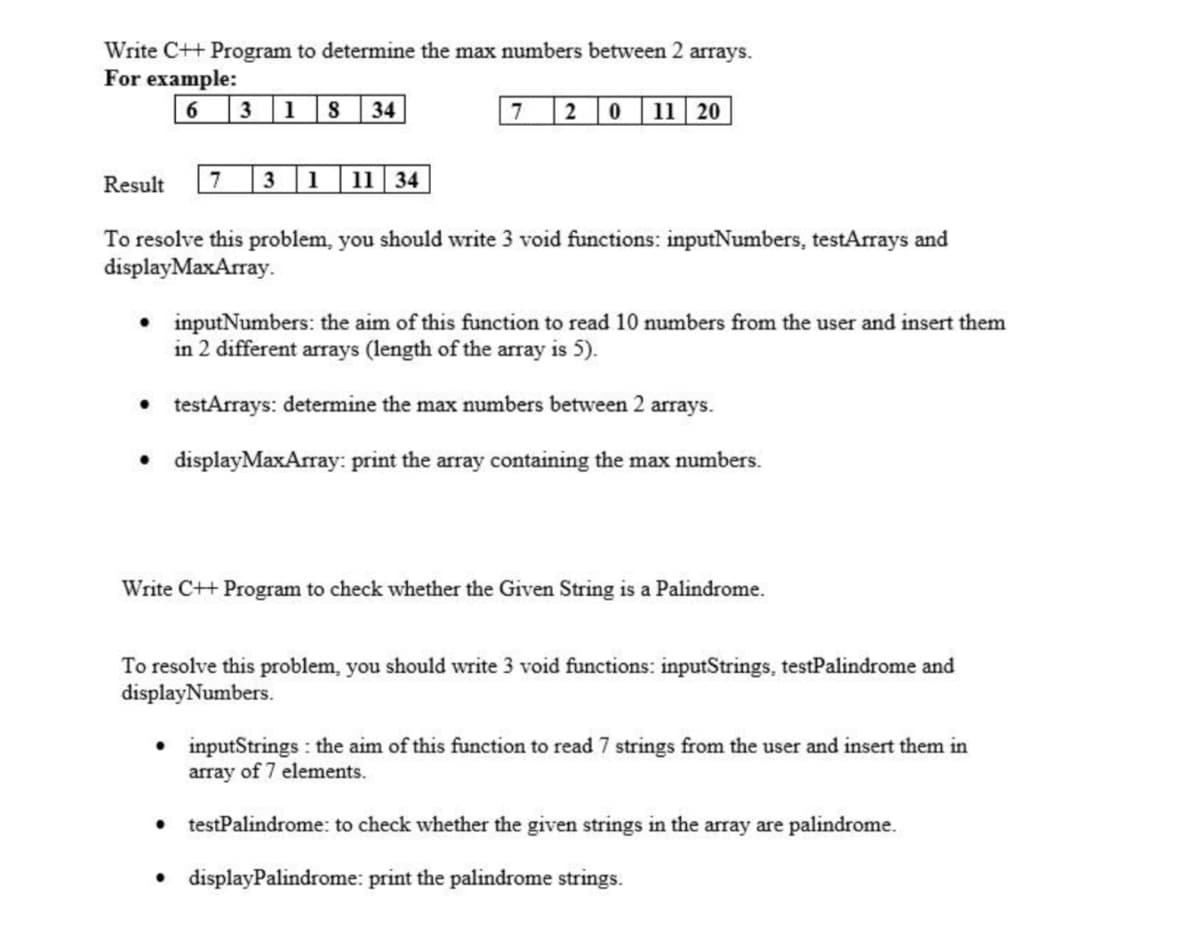Write C++ Program to determine the max numbers between 2 arrays.
For example:
6.
1
34
7 2 0 11 20
Result
7
3 1
11 34
To resolve this problem, you should write 3 void functions: inputNumbers, testArrays and
displayMaxArray.
• inputNumbers: the aim of this function to read 10 numbers from the user and insert them
in 2 different arrays (length of the array is 5).
• testArrays: determine the max numbers between 2 arrays.
• displayMaxArray: print the array containing the max numbers.
Write C++ Program to check whether the Given String is a Palindrome.
To resolve this problem, you should write 3 void functions: inputStrings, testPalindrome and
displayNumbers.
• inputStrings : the aim of this function to read 7 strings from the user and insert them in
array of 7 elements.
• testPalindrome: to check whether the given strings in the array are palindrome.
displayPalindrome: print the palindrome strings.
