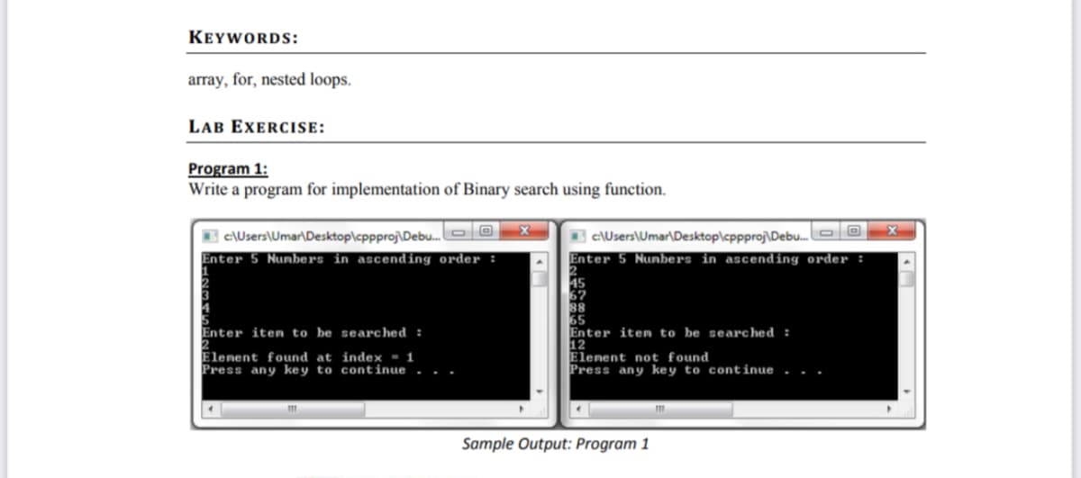 KEYWORDS:
array, for, nested loops.
LAB EXERCISE:
Program 1:
a program for implementation of Binary search using function.
Write
I c:\Users\Umar\Desktop\cppproj\Debu.
Enter 5 Nunbers in ascending order :
c\Users\Umar\Desktop\cppproj\Debu.OO
Enter 5 Nunbers in ascending order :
45
67
88
65
Enter item to be searched :
12
Elenent not found
Press any key to continue
Enter iten to be searched :
Elenent found at index ▪ 1
Press any key to continue
Sample Output: Program 1
