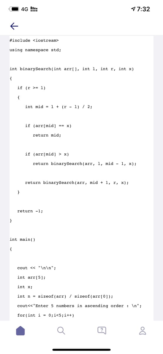 4G !!:
97:32
#include <iostream>
using namespace std;
int binarySearch (int arr[], int l, int r, int x)
{
if (r >= 1)
{
int mid = l + (r - 1) / 2;
if (arr[mid] == x)
return mid;
if (arr[mid] > x)
return binarySearch (arr, 1, mid - 1, x);
return binarySearch (arr, mid + 1, r, x);
return -1;
int main()
cout << "\n\n";
int arr[5];
int x;
int n = sizeof (arr) / sizeof (arr[0]);
cout<<"Enter 5 numbers in ascending order : \n";
for (int i = 0;i<5;i++)
