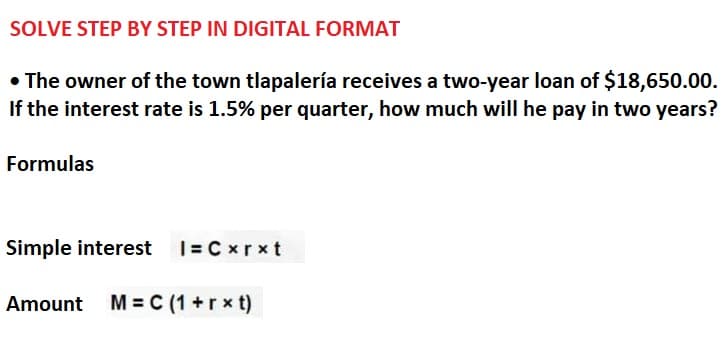 SOLVE STEP BY STEP IN DIGITAL FORMAT
• The owner of the town tlapalería receives a two-year loan of $18,650.00.
If the interest rate is 1.5% per quarter, how much will he pay in two years?
Formulas
Simple interest |= Cxrxt
Amount M = C (1+rxt)