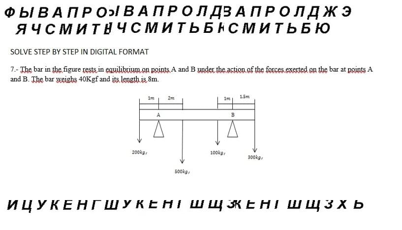 ФЫ В А П Р О ВАПРОЛДЗАПРОЛДЖЭ
ЯЧСМИТНЧСМИТЬБНСМИТЬБЮ
SOLVE STEP BY STEP IN DIGITAL FORMAT
7.- The bar in the figure rests in equilibrium on points A and B under the action of the forces exerted on the bar at points A
and B. The bar weighs 40K gf and its length is 8m.
200kg
1m
A
2m
500kg/
100kg
1m
В
1.5m
300kg
ИЦУКЕНГШУКЕНІ ШЩЕНІ ШЩЗХЬ