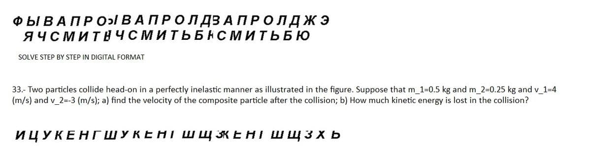 ФЫ В А ПРО ВА ПРО Л ДЗАПРОЛДЖЭ
ЯЧСМИТНЧСМИТЬБАСМИТЬБЮ
SOLVE STEP BY STEP IN DIGITAL FORMAT
33.- Two particles collide head-on in a perfectly inelastic manner as illustrated in the figure. Suppose that m_1=0.5 kg and m_2=0.25 kg and v_1=4
(m/s) and v_2=-3 (m/s); a) find the velocity of the composite particle after the collision; b) How much kinetic energy is lost in the collision?
ИЦУКЕНГШУКЕНІ ШЩЖЕНІ ШЩ3xb