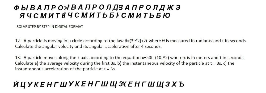 ФЫ В А ПРО ВА ПРО Л ДЗАПРОЛДЖЭ
ЯЧСМИТНЧСМИТЬБНСМИТЬБЮ
SOLVE STEP BY STEP IN DIGITAL FORMAT
12.- A particle is moving in a circle according to the law 0=(3t^2)+2t where 0 is measured in radiants and t in seconds.
Calculate the angular velocity and its angular acceleration after 4 seconds.
13.- A particle moves along the x axis according to the equation x=50t+(10t^2) where x is in meters and t in seconds.
Calculate a) the average velocity during the first 3s, b) the instantaneous velocity of the particle at t = 3s, c) the
instantaneous acceleration of the particle at t = 3s.
ЙЦУКЕНГШУКЕНГШ Щ ЭКЕНГШЩЗХъ