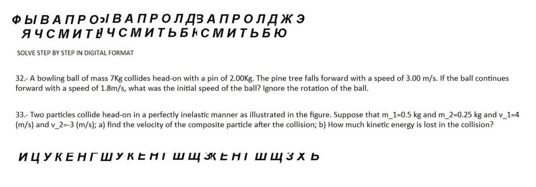 ФЫ В А ПРО В А ПРО ЛДЗАПРОЛДЖЭ
ЯЧСМИТНЧСМИТЬБНСМИТЬБЮ
SOLVE STEP BY STEP IN DIGITAL FORMAT
32.- A bowling ball of mass 7Kg collides head-on with a pin of 2.00Kg. The pine tree falls forward with a speed of 3.00 m/s. If the ball continues
forward with a speed of 1.8m/s, what was the initial speed of the ball? Ignore the rotation of the ball.
33.- Two particles collide head-on in a perfectly inelastic manner as illustrated in the figure. Suppose that m_1=0.5 kg and m_2=0.25 kg and v_1=4
(m/s) and v_2=-3 (m/s); a) find the velocity of the composite particle after the collision; b) How much kinetic energy is lost in the collision?
ИЦУКЕНГШУКЕНТ ШЩЗЕНІ Шщ3xb