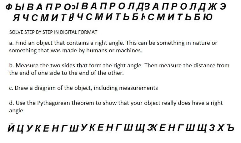 ФЫ В А П Р О ВАПРОЛДЗАПРОЛДЖЭ
ЯЧСМИТНЧСМИТЬБНСМИТЬБЮ
SOLVE STEP BY STEP IN DIGITAL FORMAT
a. Find an object that contains a right angle. This can be something in nature or
something that was made by humans or machines.
b. Measure the two sides that form the right angle. Then measure the distance from
the end of one side to the end of the other.
c. Draw a diagram of the object, including measurements
d. Use the Pythagorean theorem to show that your object really does have a right
angle.
ЙЦУКЕНГШУКЕНГШ Щ ЗКЕНГШ ЩЗхъ