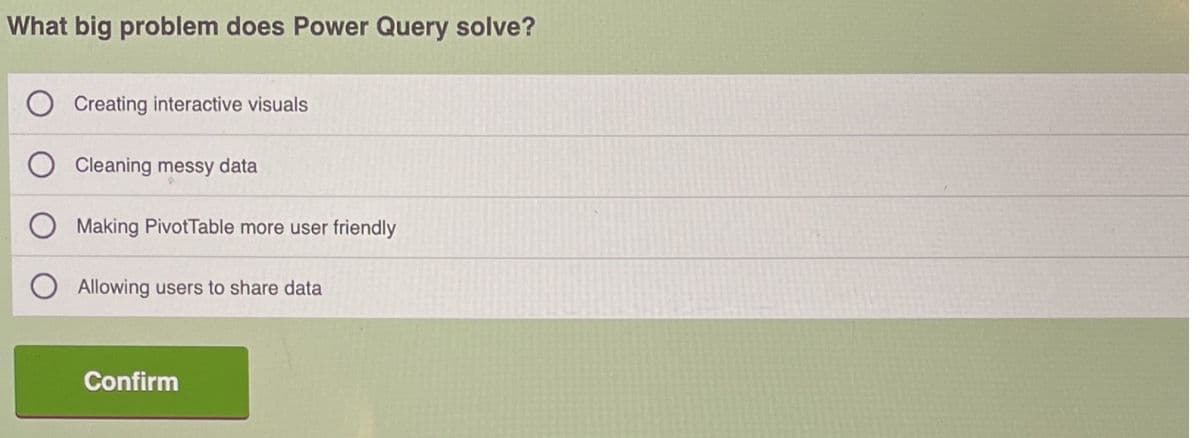 What big problem does Power Query solve?
Creating interactive visuals
Cleaning messy data
Making PivotTable more user friendly
Allowing users to share data
Confirm
