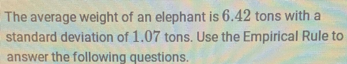 The average weight of an elephant is 6.42 tons with a
standard deviation of 1.07 tons. Use the Empirical Rule to
answer the following questions.
