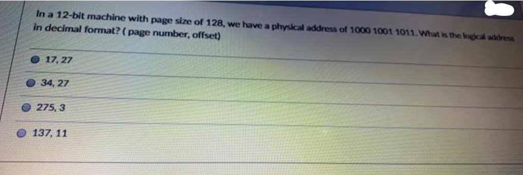 In a 12-bit machine with page size of 128, we have a physical address of 1000 1001 1011. What is the logical address
in decimal format? ( page number, offset)
O 17, 27
O34, 27
275, 3
137, 11
