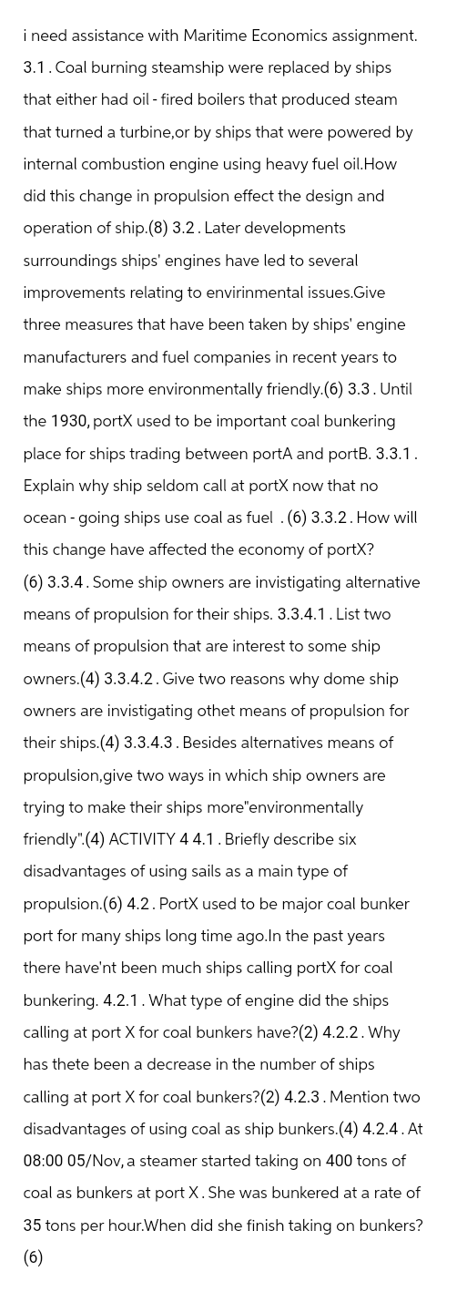 i need assistance with Maritime Economics assignment.
3.1. Coal burning steamship were replaced by ships
that either had oil - fired boilers that produced steam
that turned a turbine, or by ships that were powered by
internal combustion engine using heavy fuel oil. How
did this change in propulsion effect the design and
operation of ship.(8) 3.2. Later developments
surroundings ships' engines have led to several
improvements relating to envirinmental issues.Give
three measures that have been taken by ships' engine
manufacturers and fuel companies in recent years to
make ships more environmentally friendly.(6) 3.3. Until
the 1930, portX used to be important coal bunkering
place for ships trading between portA and portB. 3.3.1.
Explain why ship seldom call at portX now that no
ocean-going ships use coal as fuel . (6) 3.3.2. How will
this change have affected the economy of portX?
(6) 3.3.4. Some ship owners are invistigating alternative
means of propulsion for their ships. 3.3.4.1. List two
means of propulsion that are interest to some ship
owners.(4) 3.3.4.2. Give two reasons why dome ship
owners are invistigating othet means of propulsion for
their ships.(4) 3.3.4.3. Besides alternatives means of
propulsion, give two ways in which ship owners are
trying to make their ships more"environmentally
friendly" (4) ACTIVITY 4 4.1. Briefly describe six
disadvantages of using sails as a main type of
propulsion. (6) 4.2. PortX used to be major coal bunker
port for many ships long time ago.In the past years
there have'nt been much ships calling portX for coal
bunkering. 4.2.1. What type of engine did the ships
calling at port X for coal bunkers have? (2) 4.2.2. Why
has thete been a decrease in the number of ships
calling at port X for coal bunkers? (2) 4.2.3. Mention two
disadvantages of using coal as ship bunkers. (4) 4.2.4. At
08:00 05/Nov, a steamer started taking on 400 tons of
coal as bunkers at port X. She was bunkered at a rate of
35 tons per hour.When did she finish taking on bunkers?
(6)