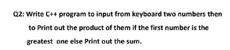 Q2: Write C++ program to input from keyboard two numbers then
to Print out the product of them if the first number is the
greatest one else Print out the sum.
