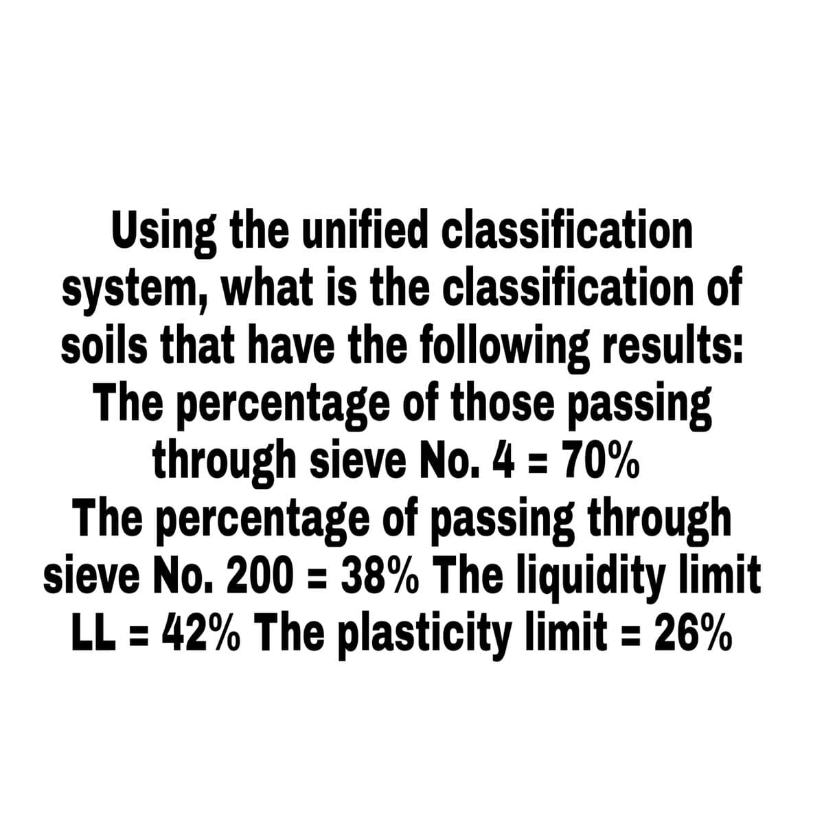 Using the unified classification
system, what is the classification of
soils that have the following results:
The percentage of those passing
through sieve No. 4 = 70%
The percentage of passing through
sieve No. 200 = 38% The liquidity limit
LL = 42% The plasticity limit = 26%
%3D
%3D
%3D
%3D
