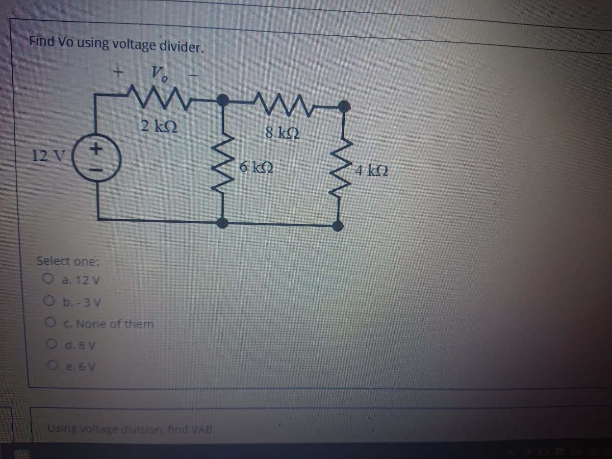 Find Vo using voltage divider.
V.
2 kQ
8 kQ
12 V
6 kQ
4 kQ
Select one:
O a. 12 V
O b.-3 V
OC.None of them
O d. 8 V
O e. 6 V
Using voltage division, find VAB.
