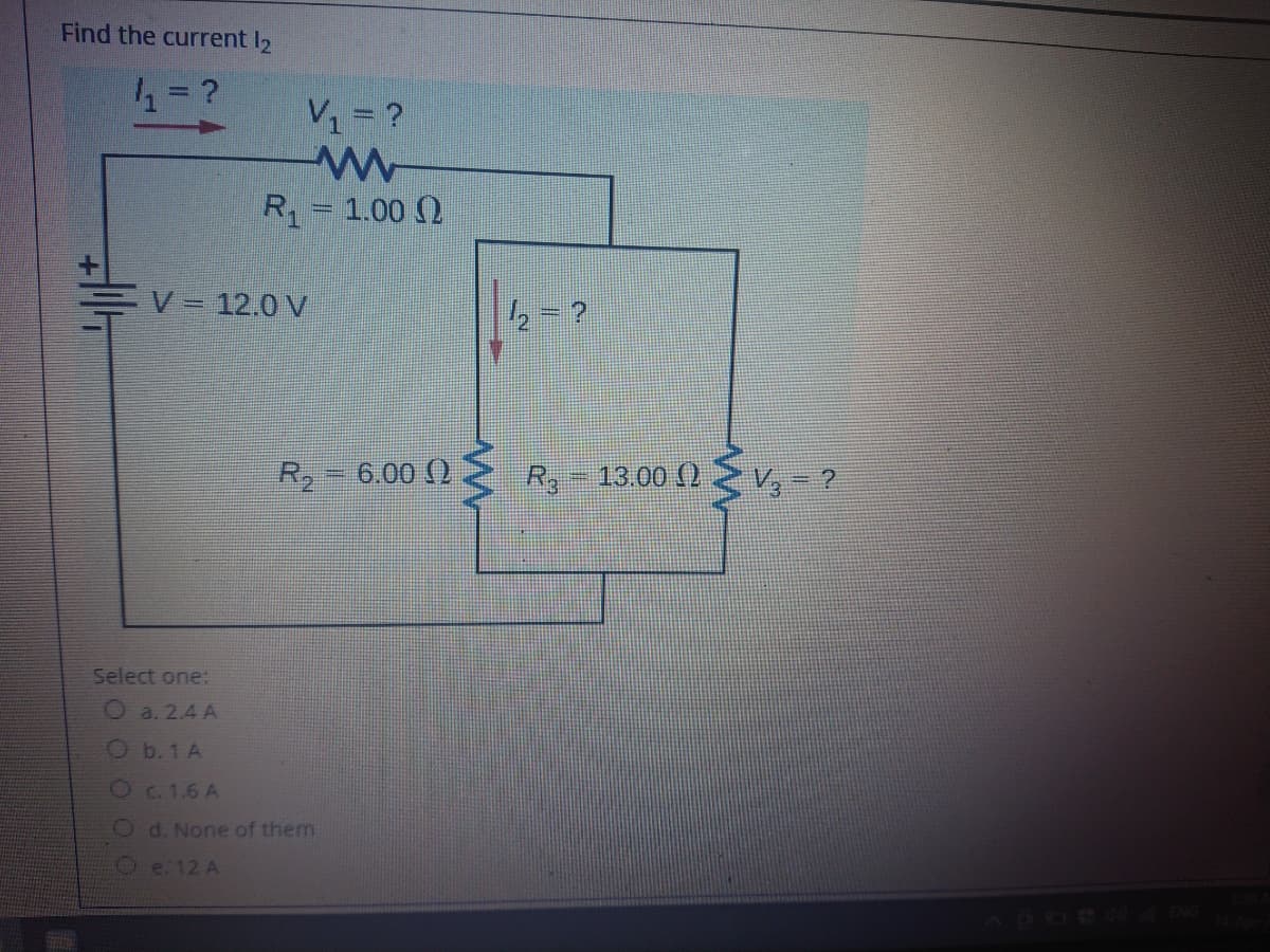 Find the current I2
V1= ?
R= 1.00 ()
V =
= 12.0 V
= ?
R, 6.00 ()
-13.00()
V,- ?
Select one:
Oa. 2.4 A
Ob.1A
Oc. 1.6 A
O d. None of them
Oe:12 A
