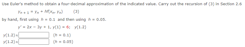 Use Euler's method to obtain a four-decimal approximation of the indicated value. Carry out the recursion of (3) in Section 2.6
Yn + 1 = Yn + hf(xn, Yn) (3)
by hand, first using h = 0.1 and then using h = 0.05.
y' = 2x - 3y + 1, y(1) = 6; y(1.2)
y(1.2)
y(1.2)
(h = 0.1)
(h = 0.05)