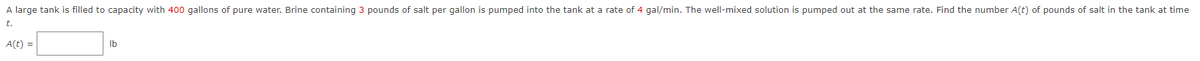 A large tank is filled to capacity with 400 gallons of pure water. Brine containing 3 pounds of salt per gallon is pumped into the tank at a rate of 4 gal/min. The well-mixed solution is pumped out at the same rate. Find the number A(t) of pounds of salt in the tank at time
t.
A(t) =
lb