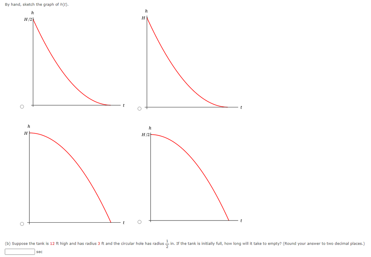 By hand, sketch the graph of h(t).
h
H/2)
h
H
h
sec
H
h
H/2
(b) Suppose the tank is 12 ft high and has radius 3 ft and the circular hole has radius in. If the tank is initially full, how long will it take to empty? (Round your answer to two decimal places.)