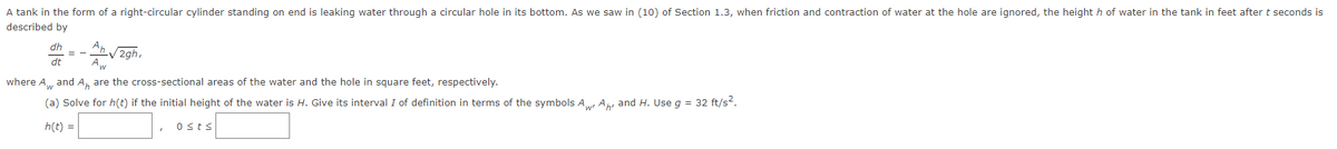 A tank in the form of a right-circular cylinder standing on end is leaking water through a circular hole in its bottom. As we saw in (10) of Section 1.3, when friction and contraction of water at the hole are ignored, the heighth of water in the tank in feet after t seconds is
described by
dh
dt
Ap
Aw
-√2gh,
where Aw
and A, are the cross-sectional areas of the water and the hole in square feet, respectively.
(a) Solve for h(t) if the initial height of the water is H. Give its interval I of definition in terms of the symbols Aw Ar and H. Use g = 32 ft/s².
h(t) =
ost≤