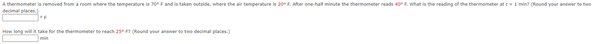 A thermometer is removed from a room where the temperature is 70° F and is taken outside, where the air temperature is 20° F. After one-half minute the thermometer reads 40° F. What is the reading of the thermometer at t = 1 min? (Round your answer to two
decimal places.)
F
How long will it take for the thermometer to reach 25° F? (Round your answer to two decimal places.)
min