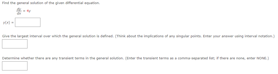 Find the general solution of the given differential equation.
dy
dx
y(x) =
= 4y
Give the largest interval over which the general solution is defined. (Think about the implications of any singular points. Enter your answer using interval notation.)
Determine whether there are any transient terms in the general solution. (Enter the transient terms as a comma-separated list; if there are none, enter NONE.)